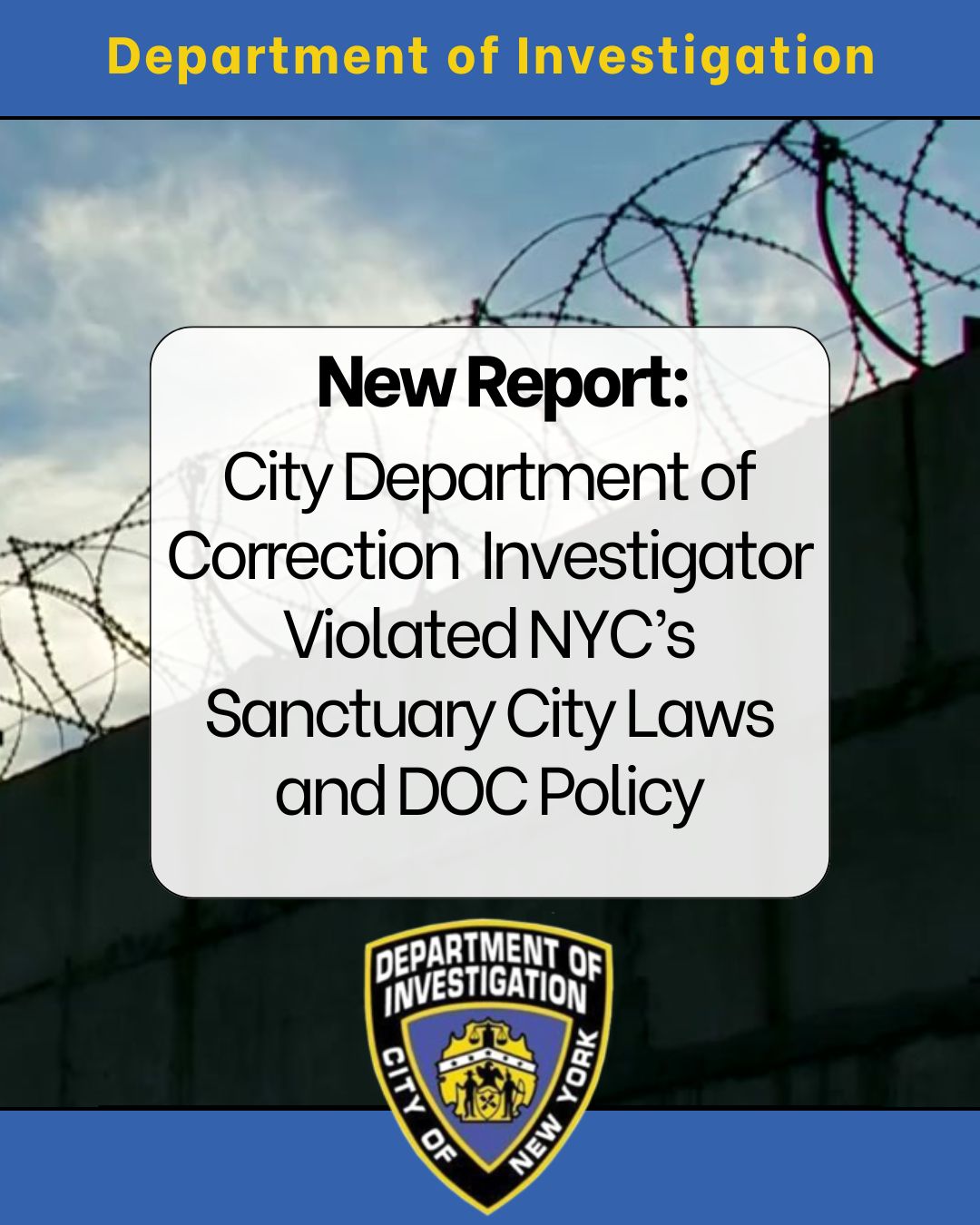 DOI report: investigation finds City Correction Department Investigator violated NYC Sanctuary City Laws and DOC policy by providing information on two persons in custody to further federal civil immigration enforcement
                                           